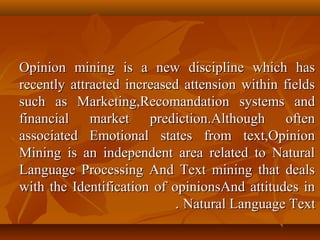 Opinion mining is a new discipline which has
recently attracted increased attension within fields
such as Marketing,Recomandation systems and
financial market prediction.Although often
associated Emotional states from text,Opinion
Mining is an independent area related to Natural
Language Processing And Text mining that deals
with the Identification of opinionsAnd attitudes in
. Natural Language Text

 