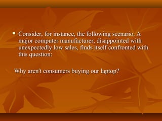 

Consider, for instance, the following scenario. A
major computer manufacturer, disappointed with
unexpectedly low sales, finds itself confronted with
this question:

Why aren't consumers buying our laptop?

 