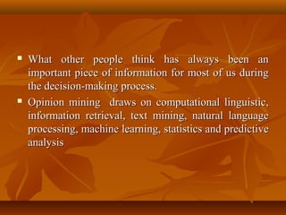 



What other people think has always been an
important piece of information for most of us during
the decision-making process.
Opinion mining draws on computational linguistic,
information retrieval, text mining, natural language
processing, machine learning, statistics and predictive
analysis

 