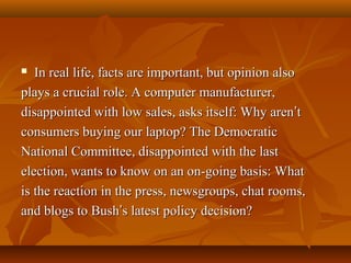 In real life, facts are important, but opinion also
plays a crucial role. A computer manufacturer,
disappointed with low sales, asks itself: Why aren’t
consumers buying our laptop? The Democratic
National Committee, disappointed with the last
election, wants to know on an on-going basis: What
is the reaction in the press, newsgroups, chat rooms,
and blogs to Bush’s latest policy decision?


 