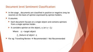Document level Sentiment Classification:
 In the stage , documents are classified in positive or negative (may be
neutral) on the basis of opinion expressed by opinion holders.
 It assumes
 Each document focuses on a single object and contains opinions
from a single opinion holder.
 It considers opinion on the object, oj (or oj = fjk)
Where oj = target object
fjk = feature of object oj
 For eg: Travelling Review  Recommended / Not Recommended
 