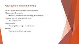 Motivation of opinion mining :
The motivation behind using the opinion mining is
Buisness and Organization
-product and service benchmarking , Market selling
Opinion Retrival/ Information Search
- a general search
Ad placement
-placing ad in user generated content
People
-opinion regarding new products.
 