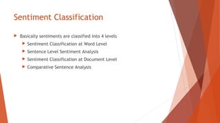 Sentiment Classification
 Basically sentiments are classified into 4 levels
 Sentiment Classification at Word Level
 Sentence Level Sentiment Analysis
 Sentiment Classification at Document Level
 Comparative Sentence Analysis
 