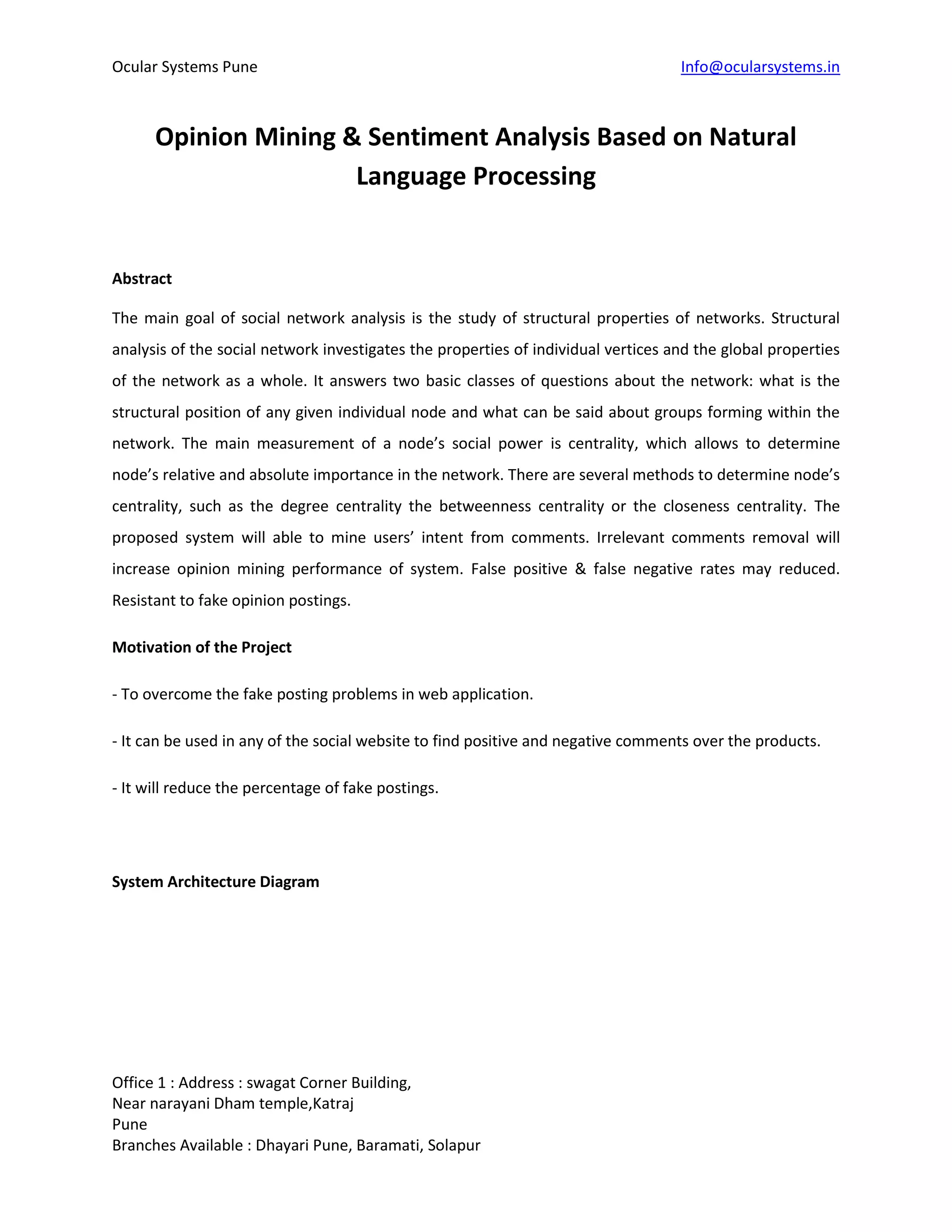Ocular Systems Pune Info@ocularsystems.in
Office 1 : Address : swagat Corner Building,
Near narayani Dham temple,Katraj
Pune
Branches Available : Dhayari Pune, Baramati, Solapur
Opinion Mining & Sentiment Analysis Based on Natural
Language Processing
Abstract
The main goal of social network analysis is the study of structural properties of networks. Structural
analysis of the social network investigates the properties of individual vertices and the global properties
of the network as a whole. It answers two basic classes of questions about the network: what is the
structural position of any given individual node and what can be said about groups forming within the
network. The main measurement of a node’s social power is centrality, which allows to determine
node’s relative and absolute importance in the network. There are several methods to determine node’s
centrality, such as the degree centrality the betweenness centrality or the closeness centrality. The
proposed system will able to mine users’ intent from comments. Irrelevant comments removal will
increase opinion mining performance of system. False positive & false negative rates may reduced.
Resistant to fake opinion postings.
Motivation of the Project
- To overcome the fake posting problems in web application.
- It can be used in any of the social website to find positive and negative comments over the products.
- It will reduce the percentage of fake postings.
System Architecture Diagram
 