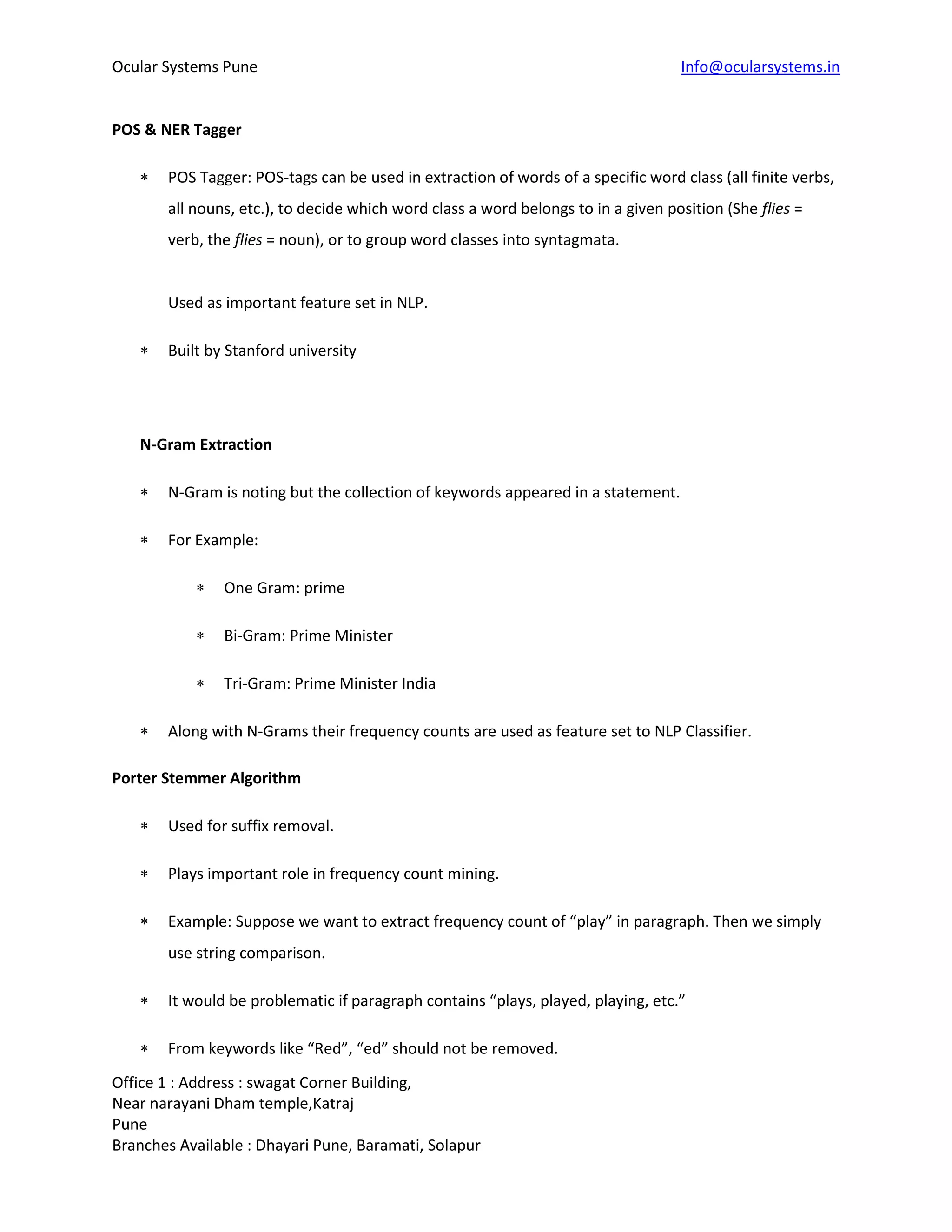 Ocular Systems Pune Info@ocularsystems.in
Office 1 : Address : swagat Corner Building,
Near narayani Dham temple,Katraj
Pune
Branches Available : Dhayari Pune, Baramati, Solapur
POS & NER Tagger
 POS Tagger: POS-tags can be used in extraction of words of a specific word class (all finite verbs,
all nouns, etc.), to decide which word class a word belongs to in a given position (She flies =
verb, the flies = noun), or to group word classes into syntagmata.
Used as important feature set in NLP.
 Built by Stanford university
N-Gram Extraction
 N-Gram is noting but the collection of keywords appeared in a statement.
 For Example:
 One Gram: prime
 Bi-Gram: Prime Minister
 Tri-Gram: Prime Minister India
 Along with N-Grams their frequency counts are used as feature set to NLP Classifier.
Porter Stemmer Algorithm
 Used for suffix removal.
 Plays important role in frequency count mining.
 Example: Suppose we want to extract frequency count of “play” in paragraph. Then we simply
use string comparison.
 It would be problematic if paragraph contains “plays, played, playing, etc.”
 From keywords like “Red”, “ed” should not be removed.
 