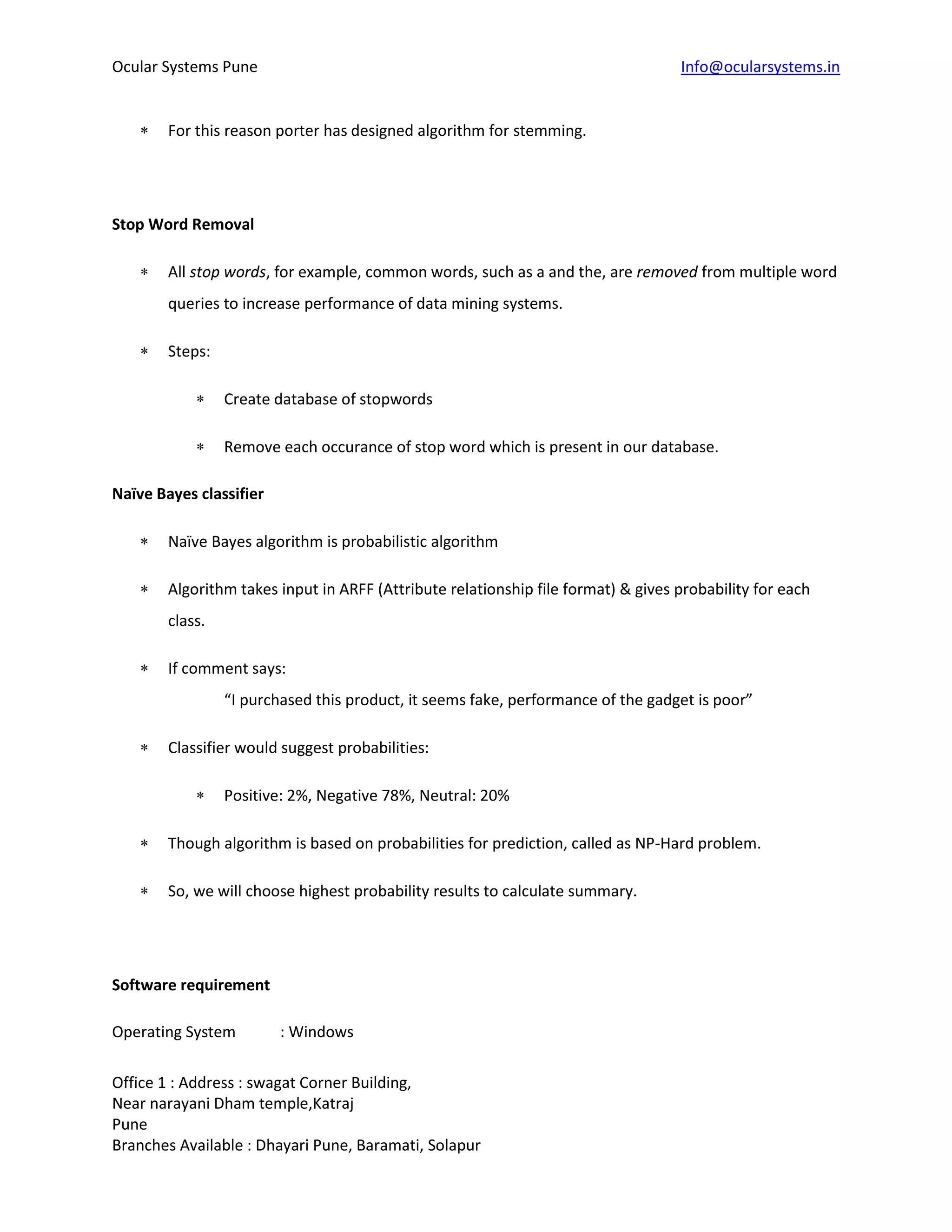 Ocular Systems Pune Info@ocularsystems.in
Office 1 : Address : swagat Corner Building,
Near narayani Dham temple,Katraj
Pune
Branches Available : Dhayari Pune, Baramati, Solapur
 For this reason porter has designed algorithm for stemming.
Stop Word Removal
 All stop words, for example, common words, such as a and the, are removed from multiple word
queries to increase performance of data mining systems.
 Steps:
 Create database of stopwords
 Remove each occurance of stop word which is present in our database.
Naïve Bayes classifier
 Naïve Bayes algorithm is probabilistic algorithm
 Algorithm takes input in ARFF (Attribute relationship file format) & gives probability for each
class.
 If comment says:
“I purchased this product, it seems fake, performance of the gadget is poor”
 Classifier would suggest probabilities:
 Positive: 2%, Negative 78%, Neutral: 20%
 Though algorithm is based on probabilities for prediction, called as NP-Hard problem.
 So, we will choose highest probability results to calculate summary.
Software requirement
Operating System : Windows
 