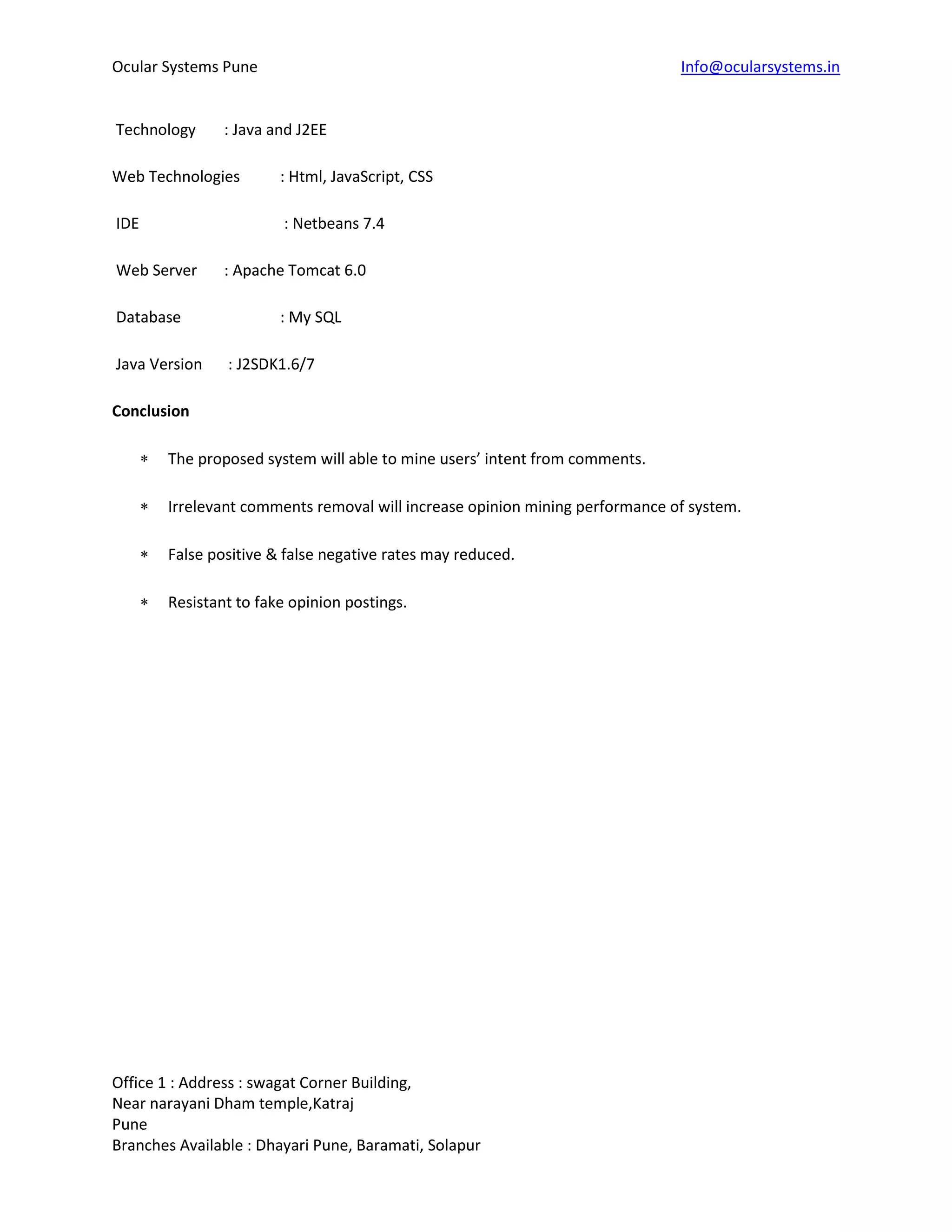 Ocular Systems Pune Info@ocularsystems.in
Office 1 : Address : swagat Corner Building,
Near narayani Dham temple,Katraj
Pune
Branches Available : Dhayari Pune, Baramati, Solapur
Technology : Java and J2EE
Web Technologies : Html, JavaScript, CSS
IDE : Netbeans 7.4
Web Server : Apache Tomcat 6.0
Database : My SQL
Java Version : J2SDK1.6/7
Conclusion
 The proposed system will able to mine users’ intent from comments.
 Irrelevant comments removal will increase opinion mining performance of system.
 False positive & false negative rates may reduced.
 Resistant to fake opinion postings.
 