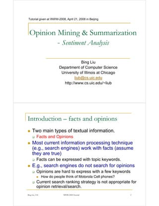 Tutorial given at WWW-2008, April 21, 2008 in Beijing
                  WWW 2008,




  Opinion Mining & Summarization
          - Sentiment Analysis
                          y

                                       Bing Liu
                          Department of Computer Science
                           University of Illinois at Chicago
                                   liub@cs.uic.edu
                            http://www.cs.uic.edu/~liub
                            http://www cs uic edu/~liub




Introduction – facts and opinions
     Two main types of textual information.
          Facts d O i i
          F t and Opinions
     Most current information processing technique
     (e.g.,
     (e g search engines) work with facts (assume
     they are true)
          Facts can be expressed with topic keywords.
     E.g., search engines do not search for opinions
          Opinions are hard to express with a few keywords
           p                     p                  y
                How do people think of Motorola Cell phones?
          Current search ranking strategy is not appropriate for
          opinion retrieval/search
                  retrieval/search.
Bing Liu, UIC                WWW-2008 Tutorial                 2
 
