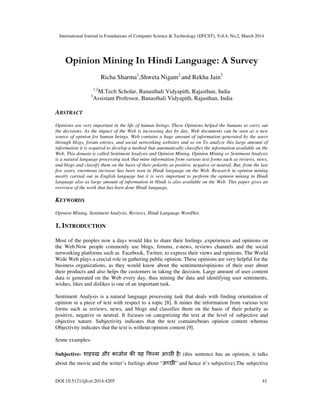 International Journal in Foundations of Computer Science & Technology (IJFCST), Vol.4, No.2, March 2014
DOI:10.5121/ijfcst.2014.4205 41
Opinion Mining In Hindi Language: A Survey
Richa Sharma1
,Shweta Nigam2
and Rekha Jain3
1,2
M.Tech Scholar, Banasthali Vidyapith, Rajasthan, India
3
Assistant Professor, Banasthali Vidyapith, Rajasthan, India
ABSTRACT
Opinions are very important in the life of human beings. These Opinions helped the humans to carry out
the decisions. As the impact of the Web is increasing day by day, Web documents can be seen as a new
source of opinion for human beings. Web contains a huge amount of information generated by the users
through blogs, forum entries, and social networking websites and so on To analyze this large amount of
information it is required to develop a method that automatically classifies the information available on the
Web. This domain is called Sentiment Analysis and Opinion Mining. Opinion Mining or Sentiment Analysis
is a natural language processing task that mine information from various text forms such as reviews, news,
and blogs and classify them on the basis of their polarity as positive, negative or neutral. But, from the last
few years, enormous increase has been seen in Hindi language on the Web. Research in opinion mining
mostly carried out in English language but it is very important to perform the opinion mining in Hindi
language also as large amount of information in Hindi is also available on the Web. This paper gives an
overview of the work that has been done Hindi language.
KEYWORDS
Opinion Mining, Sentiment Analysis, Reviews, Hindi Language WordNet.
1. INTRODUCTION
Most of the peoples now a days would like to share their feelings ,experiences and opinions on
the Web.Now people commonly use blogs, forums, e-news, reviews channels and the social
networking platforms such as Facebook, Twitter, to express their views and opinions. The World
Wide Web plays a crucial role in gathering public opinion. These opinions are very helpful for the
business organizations, as they would know about the sentiments/opinions of their user about
their products and also helps the customers in taking the decision. Large amount of user content
data is generated on the Web every day, thus mining the data and identifying user sentiments,
wishes, likes and dislikes is one of an important task.
Sentiment Analysis is a natural language processing task that deals with finding orientation of
opinion in a piece of text with respect to a topic [8]. It mines the information from various text
forms such as reviews, news, and blogs and classifies them on the basis of their polarity as
positive, negative or neutral. It focuses on categorizing the text at the level of subjective and
objective nature. Subjectivity indicates that the text contains/bears opinion content whereas
Objectivity indicates that the text is without opinion content [9].
Some examples-
Subjective- शाह ख और काजोल क यह फ म अ छ है| (this sentence has an opinion, it talks
about the movie and the writer’s feelings about “अ छ ” and hence it’s subjective).The subjective
 