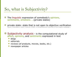 So, what is Subjectivity?
 The linguistic expression of somebody’s opinions,
sentiments, emotions…..(private states)
 private state: state that is not open to objective verification
(Quirk, Greenbaum, Leech, Svartvik (1985). A Comprehensive Grammar of the English Language.)
 Subjectivity analysis - is the computational study of
affect, opinions, and sentiments expressed in text
 blogs
 editorials
 reviews (of products, movies, books, etc.)
 newspaper articles
 