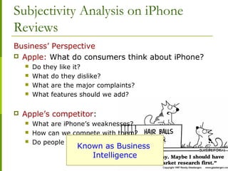 Subjectivity Analysis on iPhone
Reviews
Business’ Perspective
 Apple: What do consumers think about iPhone?
 Do they like it?
 What do they dislike?
 What are the major complaints?
 What features should we add?
 Apple’s competitor:
 What are iPhone’s weaknesses?
 How can we compete with them?
 Do people like everything about it?
Known as Business
Intelligence
 
