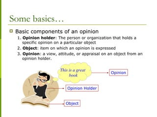Some basics…
 Basic components of an opinion
1. Opinion holder: The person or organization that holds a
specific opinion on a particular object
2. Object: item on which an opinion is expressed
3. Opinion: a view, attitude, or appraisal on an object from an
opinion holder.
This is a great
book
Opinion
Opinion Holder
Object
 