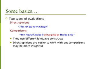 Some basics…
 Two types of evaluations
Direct opinions
“This car has poor mileage”
Comparisons
“The Toyota Corolla is not as good as Honda Civic”
 They use different language constructs
 Direct opinions are easier to work with but comparisons
may be more insightful
 