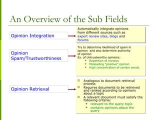 An Overview of the Sub Fields
Opinion Integration
Opinion
Spam/Trustworthiness
Automatically integrate opinions
from different sources such as
expert review sites, blogs and
forums
Automatically integrate opinions
from different sources such as
expert review sites, blogs and
forums
Try to determine likelihood of spam in
opinion and also determine authority
of opinion
Ex. of Untrustworthy opinions:
 Repetition of reviews
 Misleading “positive” opinion
 High concentration of certain words
Try to determine likelihood of spam in
opinion and also determine authority
of opinion
Ex. of Untrustworthy opinions:
 Repetition of reviews
 Misleading “positive” opinion
 High concentration of certain words
Opinion Retrieval
 Analogous to document retrieval
process
 Requires documents to be retrieved
and ranked according to opinions
about a topic
 A relevant document must satisfy the
following criteria:
 relevant to the query topic
 contains opinions about the
query
 Analogous to document retrieval
process
 Requires documents to be retrieved
and ranked according to opinions
about a topic
 A relevant document must satisfy the
following criteria:
 relevant to the query topic
 contains opinions about the
query
 
