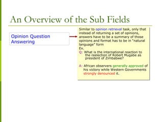 An Overview of the Sub Fields
Opinion Question
Answering
Similar to opinion retrieval task, only that
instead of returning a set of opinions,
answers have to be a summary of those
opinions and format has to be in “natural
language” form
Ex.
Q: What is the international reaction to
the reelection of Robert Mugabe as
president of Zimbabwe?
A: African observers generally approved of
his victory while Western Governments
strongly denounced it.
Similar to opinion retrieval task, only that
instead of returning a set of opinions,
answers have to be a summary of those
opinions and format has to be in “natural
language” form
Ex.
Q: What is the international reaction to
the reelection of Robert Mugabe as
president of Zimbabwe?
A: African observers generally approved of
his victory while Western Governments
strongly denounced it.
 