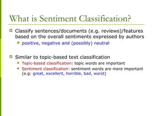 What is Sentiment Classification?
 Classify sentences/documents (e.g. reviews)/features
based on the overall sentiments expressed by authors
 positive, negative and (possibly) neutral
 Similar to topic-based text classification
 Topic-based classification: topic words are important
 Sentiment classification: sentiment words are more important
(e.g: great, excellent, horrible, bad, worst)
 