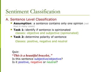 A. Sentence Level Classification
 Assumption: a sentence contains only one opinion (not
true in many cases)
 Task 1: identify if sentence is opinionated
classes: objective and subjective (opinionated)
 Task 2: determine polarity of sentence
classes: positive, negative and neutral
Sentiment Classification
Quiz:
“This is a beautiful bracelet..”
Is this sentence subjective/objective?
Is it positive, negative or neutral?
 