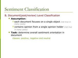 Sentiment Classification
B. Document(post/review) Level Classification
 Assumption:
 each document focuses on a single object (not true in
many cases)
 contains opinion from a single opinion holder (not true
in many cases)
 Task: determine overall sentiment orientation in
document
classes: positive, negative and neutral
 