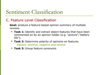 Sentiment Classification
C. Feature Level Classification
Goal: produce a feature-based opinion summary of multiple
reviews
 Task 1: Identify and extract object features that have been
commented on by an opinion holder (e.g. “picture”,“battery
life”).
 Task 2: Determine polarity of opinions on features
classes: positive, negative and neutral
 Task 3: Group feature synonyms
 