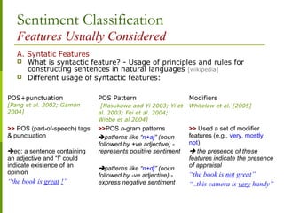 Sentiment Classification
Features Usually Considered
A. Syntatic Features
 What is syntactic feature? - Usage of principles and rules for
constructing sentences in natural languages [wikipedia]
 Different usage of syntactic features:
POS+punctuation
[Pang et al. 2002; Gamon
2004]
POS Pattern
[Nasukawa and Yi 2003; Yi et
al. 2003; Fei et al. 2004;
Wiebe et al 2004]
Modifiers
Whitelaw et al. [2005]
>> POS (part-of-speech) tags
& punctuation
eg: a sentence containing
an adjective and “!” could
indicate existence of an
opinion
“the book is great !”
>>POS n-gram patterns
patterns like “n+aj” (noun
followed by +ve adjective) -
represents positive sentiment
patterns like “n+dj” (noun
followed by -ve adjective) -
express negative sentiment
>> Used a set of modifier
features (e.g., very, mostly,
not)
 the presence of these
features indicate the presence
of appraisal
“the book is not great”
“..this camera is very handy”
 