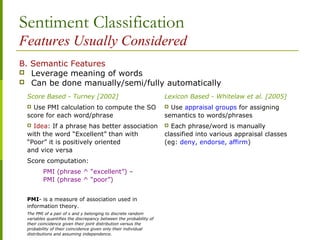 Sentiment Classification
Features Usually Considered
B. Semantic Features
 Leverage meaning of words
 Can be done manually/semi/fully automatically
Score Based - Turney [2002] Lexicon Based - Whitelaw et al. [2005]
 Use PMI calculation to compute the SO
score for each word/phrase
 Idea: If a phrase has better association
with the word “Excellent” than with
“Poor” it is positively oriented
and vice versa
Score computation:
PMI (phrase ^ “excellent”) –
PMI (phrase ^ “poor”)
PMI- is a measure of association used in
information theory.
The PMI of a pair of x and y belonging to discrete random
variables quantifies the discrepancy between the probability of
their coincidence given their joint distribution versus the
probability of their coincidence given only their individual
distributions and assuming independence.
 Use appraisal groups for assigning
semantics to words/phrases
 Each phrase/word is manually
classified into various appraisal classes
(eg: deny, endorse, affirm)
 