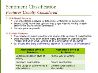 Sentiment Classification
Features Usually Considered
C. Link-Based Features
 Use link/citation analysis to determine sentiments of documents
 Efron [2004] found that opinion Web pages heavily linking to each
other often share similar sentiments
 Not a popular approach
D. Stylistic Features
 Incorporate stylometric/authorship studies into sentiment classification
 Style markers have been shown highly prevalent in Web discourse
[Abbasi and Chen 2005; Zheng et al. 2006; Schler et al. 2006]
 Ex. Study the blog authorship style of “Students vs Professors”
Authorship Style of
Students
Authorship Style of
Professors
Colloquial@spoken style of
writing
Formal way of writing
Improper punctuation Proper punctuation
More usage of curse words &
abbreviations
Limited curse words &
abbreviation
 