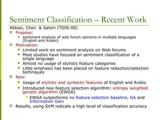 Sentiment Classification – Recent Work
Abbasi, Chen & Salem (TOIS-08)
 Propose:
 sentiment analysis of web forum opinions in multiple languages
(English and Arabic)
 Motivation:
 Limited work on sentiment analysis on Web forums
 Most studies have focused on sentiment classification of a
single language
 Almost no usage of stylistic feature categories
 Little emphasis has been placed on feature reduction/selection
techniques
 New:
 Usage of stylistic and syntactic features of English and Arabic
 Introduced new feature selection algorithm: entropy weighted
genetic algorithm (EWGA)
 EWGA outperforms no feature selection baseline, GA and
Information Gain
 Results, using SVM indicate a high level of classification accuracy
 