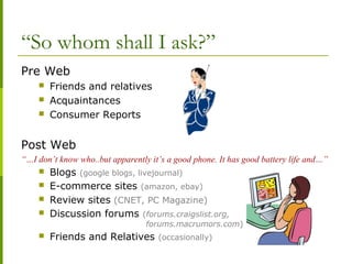 “So whom shall I ask?”
Pre Web
 Friends and relatives
 Acquaintances
 Consumer Reports
Post Web
“…I don’t know who..but apparently it’s a good phone. It has good battery life and…”
 Blogs (google blogs, livejournal)
 E-commerce sites (amazon, ebay)
 Review sites (CNET, PC Magazine)
 Discussion forums (forums.craigslist.org,
forums.macrumors.com)
 Friends and Relatives (occasionally)
 