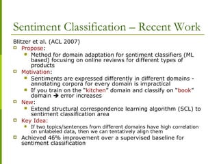 Sentiment Classification – Recent Work
Blitzer et al. (ACL 2007)
 Propose:
 Method for domain adaptation for sentiment classifiers (ML
based) focusing on online reviews for different types of
products
 Motivation:
 Sentiments are expressed differently in different domains -
annotating corpora for every domain is impractical
 If you train on the “kitchen” domain and classify on “book”
domain  error increases
 New:
 Extend structural correspondence learning algorithm (SCL) to
sentiment classification area
 Key Idea:
 If two topics/sentences from different domains have high correlation
on unlabeled data, then we can tentatively align them
 Achieved 46% improvement over a supervised baseline for
sentiment classification
 