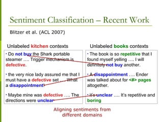 Sentiment Classification – Recent Work
Blitzer et al. (ACL 2007)
• Do not buy the Shark portable
steamer …. Trigger mechanism is
defective.
• the very nice lady assured me that I
must have a defective set …. What
a disappointment!
• Maybe mine was defective …. The
directions were unclear
Unlabeled kitchen contexts
• The book is so repetitive that I
found myself yelling …. I will
definitely not buy another.
• A disappointment …. Ender
was talked about for <#> pages
altogether.
• it’s unclear …. It’s repetitive and
boring
Unlabeled books contexts
Aligning sentiments from
different domains
 