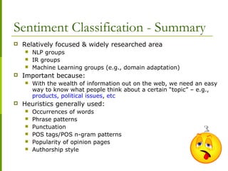 Sentiment Classification - Summary
 Relatively focused & widely researched area
 NLP groups
 IR groups
 Machine Learning groups (e.g., domain adaptation)
 Important because:
 With the wealth of information out on the web, we need an easy
way to know what people think about a certain “topic” – e.g.,
products, political issues, etc
 Heuristics generally used:
 Occurrences of words
 Phrase patterns
 Punctuation
 POS tags/POS n-gram patterns
 Popularity of opinion pages
 Authorship style
 