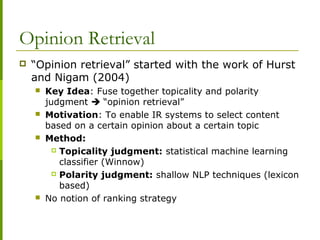 Opinion Retrieval
 “Opinion retrieval” started with the work of Hurst
and Nigam (2004)
 Key Idea: Fuse together topicality and polarity
judgment  “opinion retrieval”
 Motivation: To enable IR systems to select content
based on a certain opinion about a certain topic
 Method:
 Topicality judgment: statistical machine learning
classifier (Winnow)
 Polarity judgment: shallow NLP techniques (lexicon
based)
 No notion of ranking strategy
 