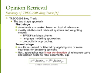 Opinion Retrieval
Summary of TREC-2006 Blog Track [6]
 TREC-2006 Blog Track
 The two stage approach
First stage
 documents are ranked based on topical relevance
 mostly off-the-shelf retrieval systems and weighting
models
 TF*IDF ranking scheme
 language modeling approaches
 probabilistic approaches.
Second stage
 results re-ranked or filtered by applying one or more
heuristics for detecting opinions
 Most approaches use linear combination of relevance score
and opinion score to rank documents. eg:
α and β are combination parameters
 