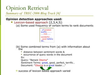 Opinion Retrieval
Summary of TREC-2006 Blog Track [6]
Opinion detection approaches used:
 Lexicon-based approach [2,3,4,5]:
(a) Some used frequency of certain terms to rank documents
(b) Some combined terms from (a) with information about
the
 distance between sentiment words &
 occurrence of query words in the document
Ex:
Query: “Barack Obama”
Sentiment Terms: great, good, perfect, terrific…
Document: “Obama is a great leader….”
 success of lexicon based approach varied
..of greatest
quality…………
……nice…….
wonderful……
…good battery
life…
..of greatest
quality…………
……nice…….
wonderful……
…good battery
life…
 