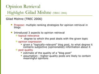 Opinion Retrieval
Highlight: Gilad Mishne (TREC 2006)
Gilad Mishne (TREC 2006)
 Propose: multiple ranking strategies for opinion retrieval in
blogs
 Introduced 3 aspects to opinion retrieval
 topical relevance
 degree to which the post deals with the given topic
 opinion expression
 given a “topically-relevant” blog post, to what degree it
contains subjective (opinionated) information about it
 post quality
 estimate of the quality of a “blog post”
 assumption - higher-quality posts are likely to contain
meaningful opinions
 