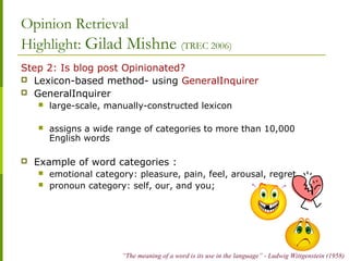 Opinion Retrieval
Highlight: Gilad Mishne (TREC 2006)
Step 2: Is blog post Opinionated?
 Lexicon-based method- using GeneralInquirer
 GeneralInquirer
 large-scale, manually-constructed lexicon
 assigns a wide range of categories to more than 10,000
English words
 Example of word categories :
 emotional category: pleasure, pain, feel, arousal, regret
 pronoun category: self, our, and you;
“The meaning of a word is its use in the language” - Ludwig Wittgenstein (1958)
 
