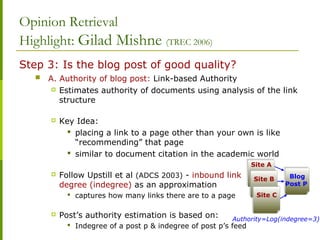 Opinion Retrieval
Highlight: Gilad Mishne (TREC 2006)
Step 3: Is the blog post of good quality?
 A. Authority of blog post: Link-based Authority
 Estimates authority of documents using analysis of the link
structure
 Key Idea:
 placing a link to a page other than your own is like
“recommending” that page
 similar to document citation in the academic world
 Follow Upstill et al (ADCS 2003) - inbound link
degree (indegree) as an approximation
 captures how many links there are to a page
 Post’s authority estimation is based on:
 Indegree of a post p & indegree of post p’s feed
Site ASite A
Site BSite B
Site CSite C
Blog
Post P
Blog
Post P
Authority=Log(indegree=3)
 