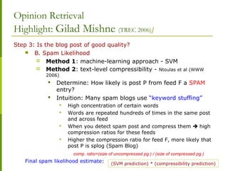 Opinion Retrieval
Highlight: Gilad Mishne (TREC 2006)]
Step 3: Is the blog post of good quality?
 B. Spam Likelihood
 Method 1: machine-learning approach - SVM
 Method 2: text-level compressibility - Ntoulas et al (WWW
2006)
 Determine: How likely is post P from feed F a SPAM
entry?
 Intuition: Many spam blogs use “keyword stuffing”
 High concentration of certain words
 Words are repeated hundreds of times in the same post
and across feed
 When you detect spam post and compress them  high
compression ratios for these feeds
 Higher the compression ratio for feed F, more likely that
post P is splog (Spam Blog)
comp. ratio=(size of uncompressed pg.) / (size of compressed pg.)
Final spam likelihood estimate: (SVM prediction) * (compressibility prediction)
 