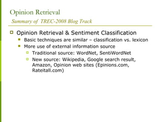 Opinion Retrieval
Summary of TREC-2008 Blog Track
 Opinion Retrieval & Sentiment Classification
 Basic techniques are similar – classification vs. lexicon
 More use of external information source
 Traditional source: WordNet, SentiWordNet
 New source: Wikipedia, Google search result,
Amazon, Opinion web sites (Epinions.com,
Rateitall.com)
 