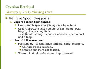 Opinion Retrieval
Summary of TREC-2008 Blog Track
 Retrieve ‘good’ blog posts
1. Expert search techniques
 Limit search space by joining data by criteria
 Used characteristics: number of comments, post
length, the posting time
-> estimate strength of association between a post
and a blog.
1. Use of folksonomies
 Folksonomy: collaborative tagging, social indexing.
 User generating taxonomy
 Creating and managing tagging.
 Showed limited performance improvement
 