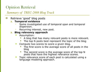 Opinion Retrieval
Summary of TREC-2008 Blog Track
 Retrieve ‘good’ blog posts
3. Temporal evidence
 Some investigated use of temporal span and temporal
dispersion.
 Recurring interest, new post.
3. Blog relevancy approach
 Assumption:
 A blog that has many relevant posts is more relevant.
 The top N posts best represent the topic of the blog
 Compute two scores to score a given blog.
 The first score is the average score of all posts in the
blog
 The second score is the average score of the top N
posts that have the highest relevance scores.
 Topic relevance score of each post is calculated using a
language modeling approach.
 