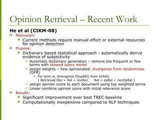 Opinion Retrieval – Recent Work
He et al (CIKM-08)
 Motivation:
 Current methods require manual effort or external resources
for opinion detection
 Propose:
 Dictionary based statistical approach - automatically derive
evidence of subjectivity
 Automatic dictionary generation – remove too frequent or few
terms with skewed query model
 assign weights – how opinionated. divergence from randomness
(DFR)
 For term w, divergence D(opREl) from D(Rel)
( Retrieved Doc = Rel + nonRel. Rel = opRel + nonOpRel )
 assign opinion score to each document using top weighted terms
 Linear combine opinion score with initial relevance score
 Results:
 Significant improvement over best TREC baseline
 Computationally inexpensive compared to NLP techniques
 