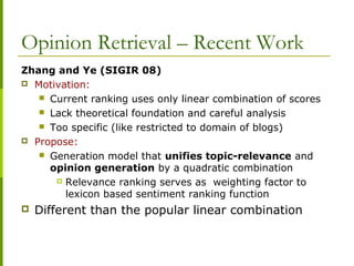 Zhang and Ye (SIGIR 08)
 Motivation:
 Current ranking uses only linear combination of scores
 Lack theoretical foundation and careful analysis
 Too specific (like restricted to domain of blogs)
 Propose:
 Generation model that unifies topic-relevance and
opinion generation by a quadratic combination
 Relevance ranking serves as weighting factor to
lexicon based sentiment ranking function
 Different than the popular linear combination
Opinion Retrieval – Recent Work
 