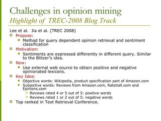 Challenges in opinion mining
Highlight of TREC-2008 Blog Track
Lee et al. Jia et al. (TREC 2008)
 Propose:
 Method for query dependent opinion retrieval and sentiment
classification
 Motivation:
 Sentiments are expressed differently in different query. Similar
to the Blitzer’s idea.
 New:
 Use external web source to obtain positive and negative
opinionated lexicons.
 Key Idea:
 Objective words: Wikipedia, product specification part of Amazon.com
 Subjective words: Reviews from Amazon.com, Rateitall.com and
Epinions.com
 Reviews rated 4 or 5 out of 5: positive words
 Reviews rated 1 or 2 out of 5: negative words
 Top ranked in Text Retrieval Conference.
 