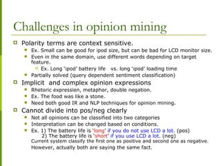 Challenges in opinion mining
 Polarity terms are context sensitive.
 Ex. Small can be good for ipod size, but can be bad for LCD monitor size.
 Even in the same domain, use different words depending on target
feature.
 Ex. Long ‘ipod’ battery life vs. long ‘ipod’ loading time
 Partially solved (query dependent sentiment classification)
 Implicit and complex opinion expressions
 Rhetoric expression, metaphor, double negation.
 Ex. The food was like a stone.
 Need both good IR and NLP techniques for opinion mining.
 Cannot divide into pos/neg clearly
 Not all opinions can be classified into two categories
 Interpretation can be changed based on conditions.
 Ex. 1) The battery life is ‘long’ if you do not use LCD a lot. (pos)
2) The battery life is ‘short’ if you use LCD a lot. (neg)
Current system classify the first one as positive and second one as negative.
However, actually both are saying the same fact.
 