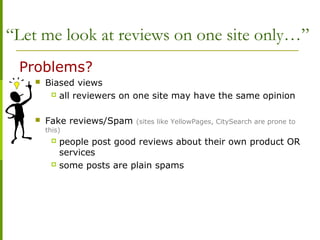 “Let me look at reviews on one site only…”
Problems?
 Biased views
 all reviewers on one site may have the same opinion
 Fake reviews/Spam (sites like YellowPages, CitySearch are prone to
this)
 people post good reviews about their own product OR
services
 some posts are plain spams
 