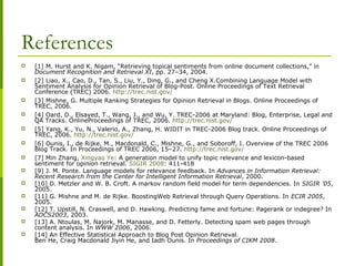 References
 [1] M. Hurst and K. Nigam, “Retrieving topical sentiments from online document collections,” in
Document Recognition and Retrieval XI, pp. 27–34, 2004.
 [2] Liao, X., Cao, D., Tan, S., Liu, Y., Ding, G., and Cheng X.Combining Language Model with
Sentiment Analysis for Opinion Retrieval of Blog-Post. Online Proceedings of Text Retrieval
Conference (TREC) 2006. http://trec.nist.gov/
 [3] Mishne, G. Multiple Ranking Strategies for Opinion Retrieval in Blogs. Online Proceedings of
TREC, 2006.
 [4] Oard, D., Elsayed, T., Wang, J., and Wu, Y. TREC-2006 at Maryland: Blog, Enterprise, Legal and
QA Tracks. OnlineProceedings of TREC, 2006. http://trec.nist.gov/
 [5] Yang, K., Yu, N., Valerio, A., Zhang, H. WIDIT in TREC-2006 Blog track. Online Proceedings of
TREC, 2006. http://trec.nist.gov/
 [6] Ounis, I., de Rijke, M., Macdonald, C., Mishne, G., and Soboroff, I. Overview of the TREC 2006
Blog Track. In Proceedings of TREC 2006, 15–27. http://trec.nist.gov/
 [7] Min Zhang, Xingyao Ye: A generation model to unify topic relevance and lexicon-based
sentiment for opinion retrieval. SIGIR 2008: 411-418
 [9] J. M. Ponte. Language models for relevance feedback. In Advances in Information Retrieval:
Recent Research from the Center for Intelligent Information Retrieval, 2000.
 [10] D. Metzler and W. B. Croft. A markov random field model for term dependencies. In SIGIR ’05,
2005.
 [11] G. Mishne and M. de Rijke. BoostingWeb Retrieval through Query Operations. In ECIR 2005,
2005.
 [12] T. Upstill, N. Craswell, and D. Hawking. Predicting fame and fortune: Pagerank or indegree? In
ADCS2003, 2003.
 [13] A. Ntoulas, M. Najork, M. Manasse, and D. Fetterly. Detecting spam web pages through
content analysis. In WWW 2006, 2006.
 [14] An Effective Statistical Approach to Blog Post Opinion Retrieval.
Ben He, Craig Macdonald Jiyin He, and Iadh Ounis. In Proceedings of CIKM 2008.
 