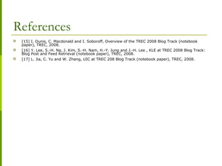 References
 [15] I. Ounis, C. Macdonald and I. Soboroff, Overview of the TREC 2008 Blog Track (notebook
paper), TREC, 2008.
 [16] Y. Lee, S.-H. Na, J. Kim, S.-H. Nam, H.-Y. Jung and J.-H. Lee , KLE at TREC 2008 Blog Track:
Blog Post and Feed Retrieval (notebook paper), TREC, 2008.
 [17] L. Jia, C. Yu and W. Zhang, UIC at TREC 208 Blog Track (notebook paper), TREC, 2008.
 