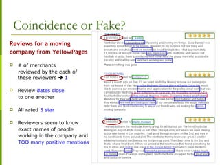 Coincidence or Fake?
Reviews for a moving
company from YellowPages
 # of merchants
reviewed by the each of
these reviewers  1
 Review dates close
to one another
 All rated 5 star
 Reviewers seem to know
exact names of people
working in the company and
TOO many positive mentions
 