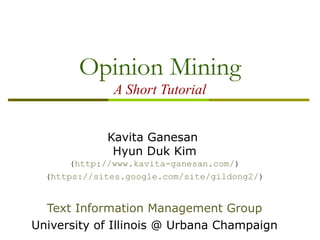 Opinion Mining
A Short Tutorial
Kavita Ganesan
Hyun Duk Kim
(http://www.kavita-ganesan.com/)
(https://sites.google.com/site/gildong2/)
Text Information Management Group
University of Illinois @ Urbana Champaign
 